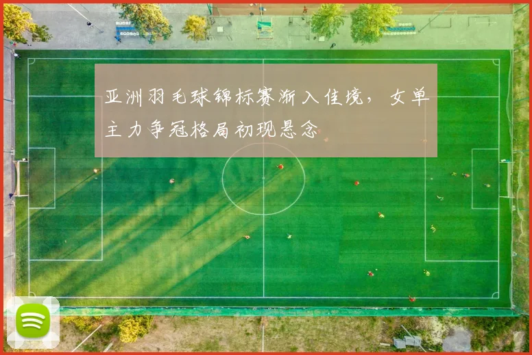 亚洲羽毛球锦标赛渐入佳境,女单主力争冠格局初现悬念