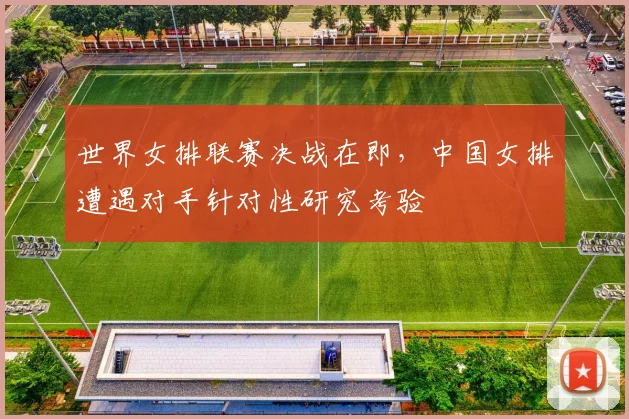世界女排联赛决战在即，中国女排遭遇对手针对性研究考验