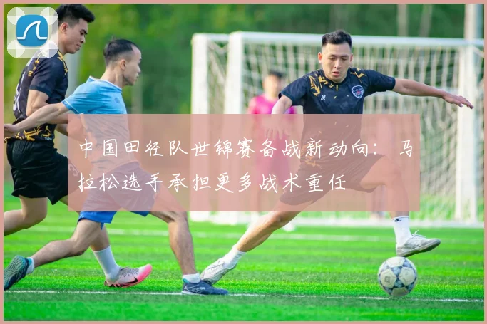 中国田径队世锦赛备战新动向：马拉松选手承担更多战术重任