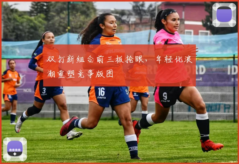 双打新组合前三板抢眼，年轻化浪潮重塑竞争版图