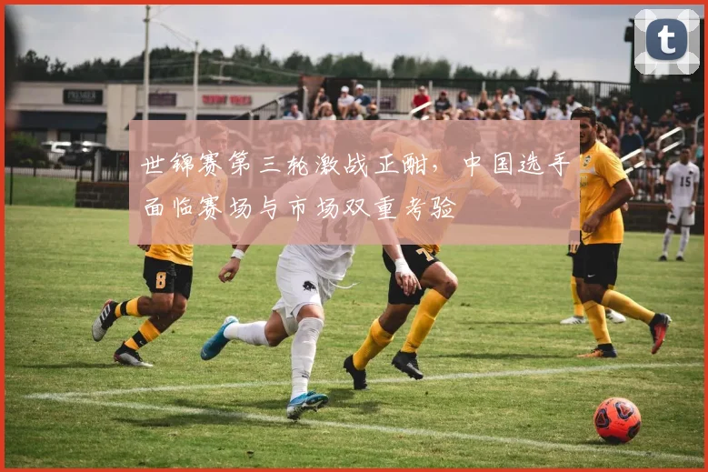 世锦赛第三轮激战正酣，中国选手面临赛场与市场双重考验